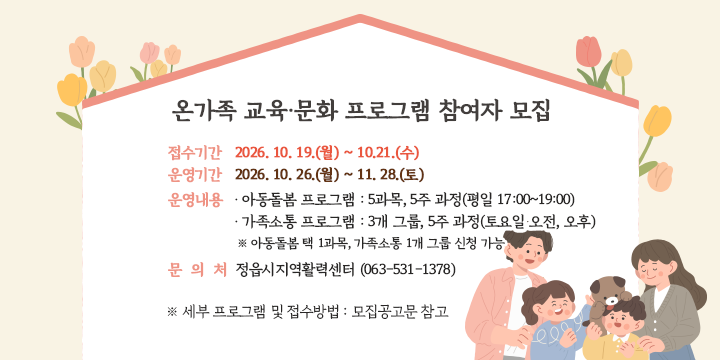온가족 교육·문화 프로그램 참여자 모집 

 □ 온가족 교육·문화 프로그램 참여자 모집
  ▶ 접수기간: 2026. 10. 19.(월) ~ 10.21.(수)
  ▶ 운영기간: 2026. 10. 26.(월) ~ 11. 28.(토)
  ▶ 운영내용
    • 아동돌봄 프로그램 : 5과목, 5주 과정(평일 17:00~19:00)
    • 가족소통 프로그램 : 3개 그룹, 5주 과정(토요일 오전, 오후)
 ※ 아동돌봄 택 1과목, 가족소통 1개 그룹 신청 가능
  ▶ 세부 프로그램 및 접수방법: 모집공고문 참고
  ▶ 문 의 처: 정읍시지역활력센터 (063-531-1378)