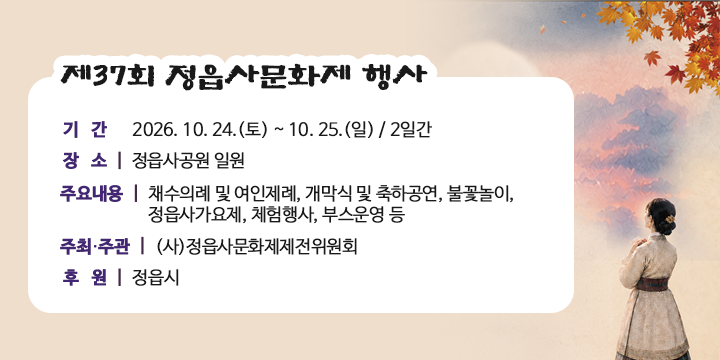 제37회 정읍사문화제 행사 

❍ 기    간 : 2026. 10. 24.(토) ~ 10. 25.(일) / 2일간
 ❍ 장    소 : 정읍사공원 일원
 ❍ 주요내용 : 채수의례 및 여인제례, 개막식 및 축하공연, 불꽃놀이,
              정읍사가요제, 체험행사, 부스운영 등   
 ❍ 주최·주관 : (사)정읍사문화제제전위원회 
 ❍ 후    원 : 정읍시
