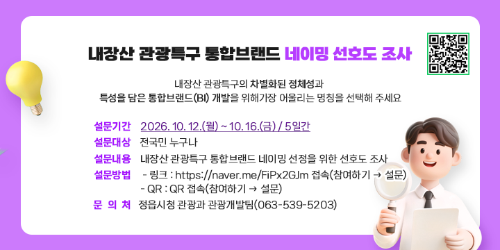 내장산 관광특구 통합브랜드 네이밍 선호도 조사

1. 설문기간 : 2026. 10. 12.(월) ~ 10. 16.(금) / 5일간
 2. 설문대상 : 전국민 누구나
 3. 설문내용 : 내장산 관광특구 통합브랜드 네이밍 선정을 위한 선호도 조사
 4. 설문방법
  - 링크 : https://naver.me/FiPx2GJm 접속(참여하기 → 설문)
  - QR : QR 접속(참여하기 → 설문)
 5. 문 의 처 : 정읍시청 관광과 관광개발팀(063-539-5203)