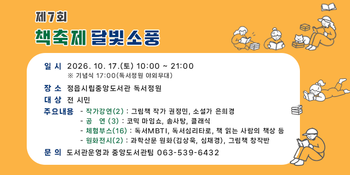 제7회 책축제 달빛소풍

 ❍ 일    시 : 2026. 10. 17.(토) 10:00 ~ 21:00
   ※ 기념식 17:00(독서정원 야외무대)
 ❍ 장    소 : 정읍시립중앙도서관 독서정원 
 ❍ 대    상 : 전 시민
 ❍ 주요내용 
   - 작가강연(2) : 그림책 작가 권정민, 소설가 은희경
   - 공   연 (3) : 코믹 마임쇼, 솜사탕, 클래식
   - 체험부스(16) : 독서MBTI, 독서심리타로, 책 읽는 사람의 책상 등
   - 원화전시(2) : 과학산문 원화(김상욱, 심채경), 그림책 창작반
문의 : 도서관운영과 중앙도서관팀 063-539-6432