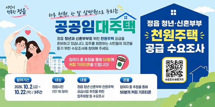 하루 천원, 한 달 삼만원으로 누리는
공공임대주택

정읍 청년과 신혼부부를 위한 천원주택 공급을 준비하고 있습니다.
입주를 희망하는 시민들의 의견을 듣기 위한 수요조사에 참여해 주세요.

참여자 중 추첨을 통해 50분께 커피 기프티콘을 드립니다!

참여기간 : 2026.10.2.(금)~10.22.(목) / 3주간
대상 : 정읍시민(1인 1회 참여)
내용 : 정읍 청년·신혼부부 천원주택 공급사업 추진을 위한 입주희망 등 수요조사
경품 : 참여자 중 추첨을 통해 50분께 커피 기프티콘

정읍 청년 · 신혼부부 천원주택 공급 수요조사

수요조사 바로가기 QR코드