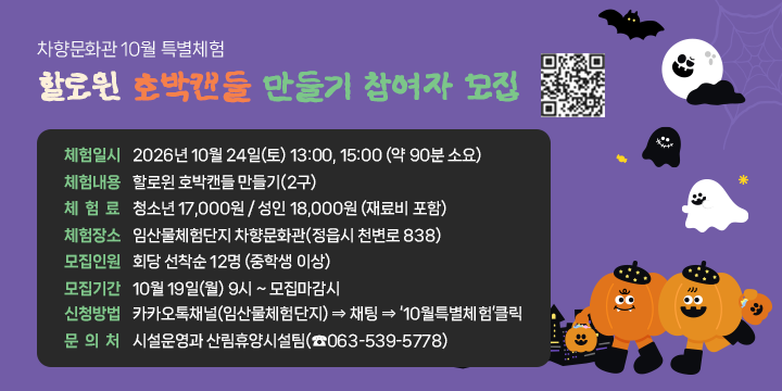 차향문화관 10월 특별체험
할로윈 호박캔들 만들기 참여자 모집

 ❍ 체험일시: 2026년 10월 24일(토) 13:00, 15:00 (약 90분 소요)
 ❍ 체험내용: 할로윈 호박캔들 만들기(2구)
 ❍ 체 험 료: 청소년 17,000원 / 성인 18,000원 (재료비 포함)
 ❍ 체험장소: 임산물체험단지 차향문화관(정읍시 천변로 838)
 ❍ 모집인원: 회당 선착순 12명 (중학생 이상)
 ❍ 모집기간: 10월 19일(월) 9시 ~ 모집마감시
 ❍ 신청방법: 카카오톡채널(임산물체험단지) ⇒ 채팅 ⇒ ‘10월특별체험’클릭
  문 의 처: 시설운영과 산림휴양시설팀(☎063-539-5778)