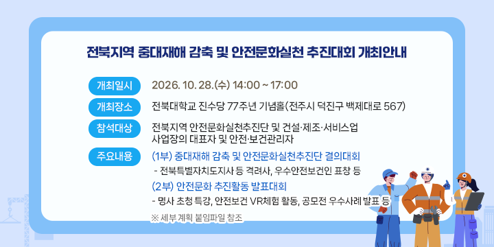 전북지역 중대재해 감축 및 안전문화실천 추진대회
○ 개최일시 : 2026. 10. 28.(수) 14:00 ~ 17:00
 ○ 개최장소 : 전북대학교 진수당 77주년 기념홀(전주시 덕진구 백제대로 567)
 ○ 참석대상 : 전북지역 안전문화실천추진단 및 건설·제조·서비스업 사업장의 대표자 및 안전·보건관리자
 ○ 주요내용
  (1부) 중대재해 감축 및 안전문화실천추진단 결의대회
   - 전북특별자치도지사 등 격려사, 우수안전보건인 표창 등      
  (2부) 안전문화 추진활동 발표대회
   - 명사 초청 특강, 안전보건 VR체험 활동, 공모전 우수사례 발표 등
  ※ 세부 계획 붙임파일 참조