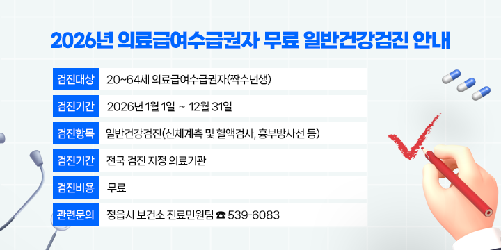 2026년 의료급여수급권자 무료 일반건강검진 안내

▸검진대상 : 20~64세 의료급여수급권자(짝수년생)
▸검진기간 : 2026년 1월 1일 ∼ 12월 31일
▸검진항목 : 일반건강검진(신체계측 및 혈액검사, 흉부방사선 등)
▸검진기관 : 전국 검진 지정 의료기관
▸검진비용 : 무료
▸관련문의 : 정읍시 보건소 진료민원팀 ☎ 539-6083