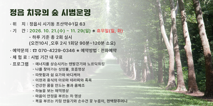 정읍 치유의 숲 시범운영 

❍ 위    치 : 정읍시 시기동 초산약수1길 63
  ❍ 기    간 : 2026. 10. 21.(수) ~ 11. 29(일) ※ 휴무일(월, 화)
              - 하루 기준 총 2회 실시
               (오전10시 ,오후 2시 1회당 90분~120분 소요)
  ❍ 예약문의 : ☎ 070-4229-0346 ※ 예약방법 : 전화예약
  ❍ 체 험 료 : 시범 기간 내 무료 
  ❍ 프로그램 
     - 에너지를 상승시키는 맨발걷기와 노르딕워킹
     - 나를 찾아가는 싱잉볼, 호흡명상
     - 따뜻함과 쉼 요가와 바디케어
     - 이완과 휴식의 아로마 테라피와 족욕
     - 건강한 몸을 만드는 봉과 몸체조
     - 하늘을 보는 해먹명상
     - 마음이 안정을 부르는 차 명상
     - 복을 부르는 키링 만들기와 손수건 꽃 누름이, 편백향주머니