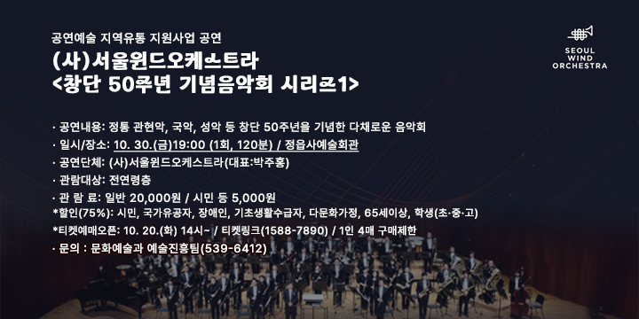공연예술 지역유통 지원사업 공연
(사)서울윈드오케스트라 <창단 50주년 기념음악회 시리즈1>

 공연내용: 정통 관현악, 국악, 성악 등 창단 50주년을 기념한 다채로운 음악회
 일시/장소: 10. 30.(금)19:00 (1회, 120분) / 정읍사예술회관
 공연단체: (사)서울윈드오케스트라(대표:박주홍)
 관람대상: 전연령층
 관 람 료: 일반 20,000원 / 시민 등 5,000원
  ·할인(75%): 시민, 국가유공자, 장애인, 기초생활수급자, 다문화가정, 65세이상, 학생(초·중·고)
  ·티켓예매오픈: 10. 20.(화) 14시~ / 티켓링크(1588-7890) / 1인 4매 구매제한
 문의 : 문화예술과 예술진흥팀(539-6412)