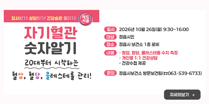 10월 자기혈관 숫자알기의 날

○ 일    시 : 2026년 10월 26일(월) 9:30~16:00
○ 대    상 : 정읍시민
○ 장    소 : 정읍시 보건소 1층 로비
○ 내    용 
  - 혈압, 혈당, 콜레스테롤 수치 측정
  - 개인별 1:1 건강상담
  - 건강수첩 제공
○ 문 의 처 : 정읍시보건소 방문보건팀(☎063-539-6733)