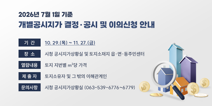 2026년 7월 1일 기준 개별공시지가 결정·공시 및 이의신청 안내

- 기    간 : 10. 29.(목) ~ 11. 27.(금) 
   - 장    소 : 시청 공시지가상황실 및 토지소재지 읍·면·동주민센터
   - 열람내용 : 토지 지번별 m²당 가격
   - 제 출 자 : 토지소유자 및 그 밖의 이해관계인
   - 문의사항 : 시청 공시지가상황실 (063-539-6776~6779)