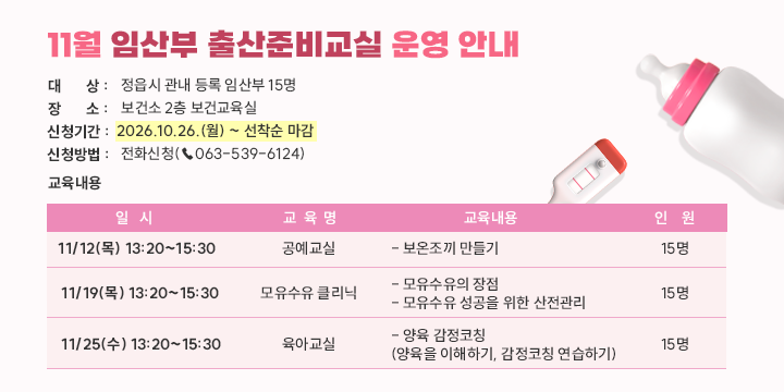 11월 임산부 출산준비교실 운영 안내

○ 대    상 : 정읍시 관내 등록 임산부 15명
○ 장    소 : 보건소 2층 보건교육실
○ 신청기간 : 2026.10.26.(월) ~ 선착순 마감
○ 신청방법 : 전화신청(☎063-539-6124)


일시
교육명
교육내용
인원
11/12 (목)
13:20
~15:30
공예교실
- 보온조끼 만들기
15명
11/19 (목)
13:20
~15:30
모유수유 클리닉
- 모유수유의 장점
- 모유수유 성공을 위한 산전관리
15명
11/25 (수)
13:20
~15:30
육아교실
- 양육 감정코칭
 (양육을 이해하기, 감정코칭 연습하기)
15명