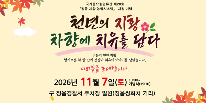 국가중요농업유산 제20호
‘정읍 지황 농업시스템’ 지정 기념
천년의 지황
차향에 치유를 담다
정읍의 천년 지황,
향기로운 차 한 잔에 건강과 치유의 이야기를 담았습니다.

여러분을 초대합니다.

2026년 11월 7일(토) 10:00~
기념식(15:30)

구 정읍경찰서 주차장 일원(정읍쌍화차 거리)