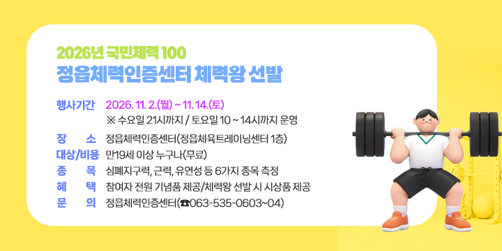 2026년 국민체력 100 정읍체력인증센터 체력왕 선발

○ 행사기간 : 2026. 11. 2.(월) ~ 11. 14.(토) 
    ※ 수요일 21시까지 / 토요일 10 ~ 14시까지 운영 
 ○ 장    소 : 정읍체력인증센터(정읍체육트레이닝센터 1층)
 ○ 대상/비용 : 만19세 이상 누구나(무료)
 ○ 종    목 : 심폐지구력, 근력, 유연성 등 6가지 종목 측정
 ○ 혜    택 : 참여자 전원 기념품 제공/체력왕 선발 시 시상품 제공 
 ○ 문    의 : 정읍체력인증센터(☎063-535-0603~04)