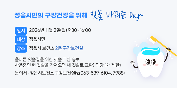 정읍시민의 구강건강을 위해 칫솔 바꿔준 Day~




○ 일    시 : 2026년 11월 2일(월) 9:30~16:00
○ 대    상 : 정읍시민
○ 장    소 : 정읍시 보건소 2층 구강보건실
○ 내    용 : 올바른 잇솔질을 위한 칫솔 교환 홍보, 
              사용중인 헌 칫솔을 가져오면 새 칫솔로 교환(1인당 1개 제한)
○ 문 의 처 : 정읍시보건소 구강보건실(☎063-539-6104, 7988)