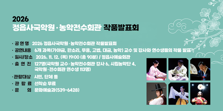 2026 정읍사국악원·농악전수회관 작품발표회

 공 연 명 : 2026 정읍사국악원·농악전수회관 작품발표회
 공연내용 : 6개 과목(가야금, 판소리, 무용, 고법, 대금, 농악) 교수 및 강사와 연수생들의 작품 발표
 일시/장소 : 2026. 11. 12. (목) 19:00 (총 90분) / 정읍사예술회관
 출 연 진 : 127명(국악원 교수·농악전수회관 강사 6, 시립농악단 4, 국악원·전수회관 연수생 113명)
 관람대상 : 시민, 단체 등
 관 람 료 : 선착순 무료
 문    의 : 문화예술과(539-6428)