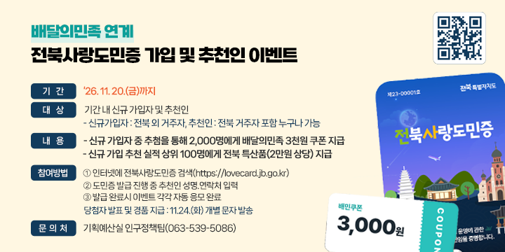 배달의민족 연계
전북사랑도민증 가입 및 추천인 이벤트


❍ 기    간 : ‘26. 11. 20.(금)까지
 ❍ 대    상 : 기간 내 신규 가입자 및 추천인
    - 신규가입자 : 전북 외 거주자, 추천인 : 전북 거주자 포함 누구나 가능
 ❍ 내    용 
    - 신규 가입자 중 추첨을 통해 2,000명에게 배달의민족 3천원 쿠폰 지급
    - 신규 가입 추천 실적 상위 100명에게 전북 특산품(2만원 상당) 지급 
 ❍ 참여방법 
    인터넷에 전북사랑도민증 검색(https://lovecard.jb.go.kr)
    도민증 발급 진행 중 추천인 성명.연락처 입력
    발급 완료시 이벤트 각각 자동 응모 완료
 ❍ 당첨자 발표 및 경품 지급 : 11.24.(화) 개별 문자 발송
 ❍ 문 의 처 : 기획예산실 인구정책팀(063-539-5086)

바로가기 QR코드