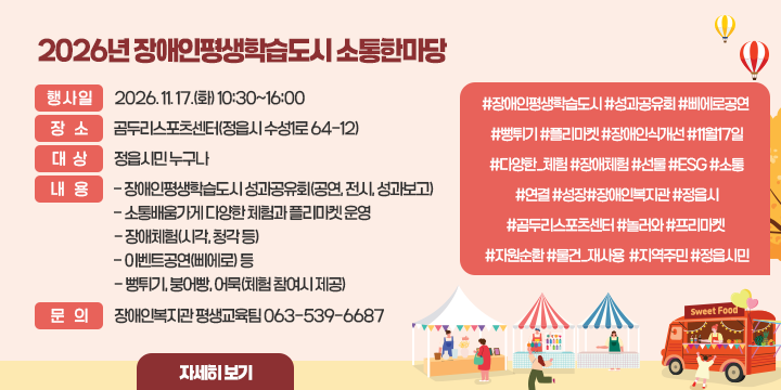2026년 장애인평생학습도시 소통한마당

 • 행사일 : 2026. 11. 17.(화) 10:30~16:00 
  • 장  소 : 곰두리스포츠센터(정읍시 수성1로 64-12)
  • 대  상 : 정읍시민 누구나
  • 내  용 : 
    - 장애인평생학습도시 성과공유회(공연, 전시, 성과보고)
    - 소통배움가게 다양한 체험과 플리마켓 운영
    - 장애체험(시각, 청각 등)
    - 이벤트공연(삐에로) 등
    - 뻥튀기, 붕어빵, 어묵(체험 참여시 제공)
  • 문  의 : 장애인복지관 평생교육팀 063-539-6687

#장애인평생학습도시 #성과공유회 #삐에로공연 #뻥튀기 #플리마켓 #장애인식개선 #11월17일 #다양한_체험 #장애체험 #선물 #ESG #소통 #연결 #성장 #장애인복지관 #정읍시 #곰두리스포츠센터 #놀러와 #프리마켓 #자원순환 #물건_재사용 #지역주민 #정읍시민

자세히보기